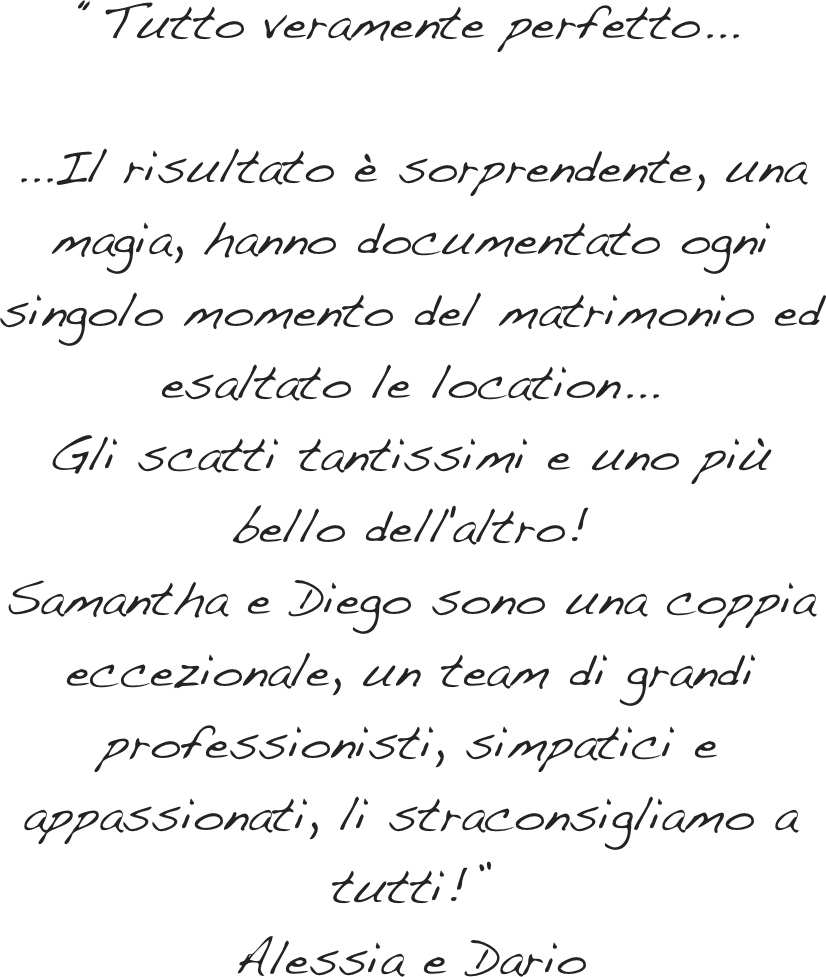 “Tutto veramente perfetto... &#10;&#10;...Il risultato è sorprendente, una magia, hanno documentato ogni singolo momento del matrimonio ed esaltato le location...&#10;Gli scatti tantissimi e uno più bello dell'altro!&#10;Samantha e Diego sono una coppia eccezionale, insieme al babbo, che è un personaggio super, ed il cameraman formano un team di grandi professionisti, simpatici e appassionati, li straconsigliamo a tutti!”&#10;Alessia e Dario