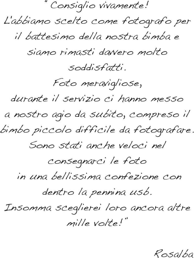 “Consiglio vivamente!&#10;L'abbiamo scelto come fotografo per il battesimo&#10;della nostra bimba e siamo rimasti&#10;davvero molto soddisfatti.&#10;Foto meravigliose, &#10;durante il servizio ci hanno messo&#10;a nostro agio da subito,&#10; compreso il bimbo piccolo difficile da fotografare. &#10;Sono stati anche veloci nel consegnarci le foto&#10; in una bellissima confezione&#10;con dentro la pennina usb.&#10;Insomma sceglierei loro ancora altre mille volte!”&#10;&#10;                                   Rosalba