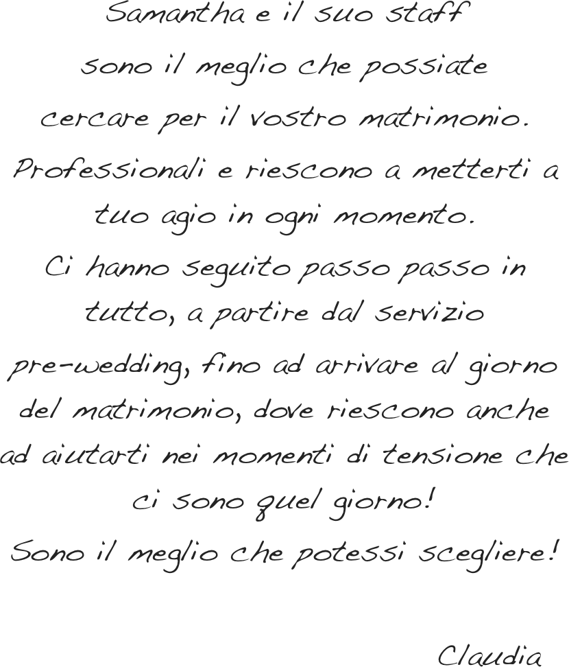 Samantha è il suo staff sono il meglio&#10;che possiate cercare per il vostro matrimonio.&#10;Professionali e riescono a metterti a tuo agio&#10;in ogni momento.&#10;Ci hanno seguito passo passo in tutto,&#10;a partire dal servizio pre-wedding,&#10;fino ad arrivare al giorno del matrimonio&#10;dove riescono anche ad aiutarti nei momenti di tensione che ci sono quel giorno!&#10;Sono il meglio che potessi scegliere! &#10;&#10;                                Claudia