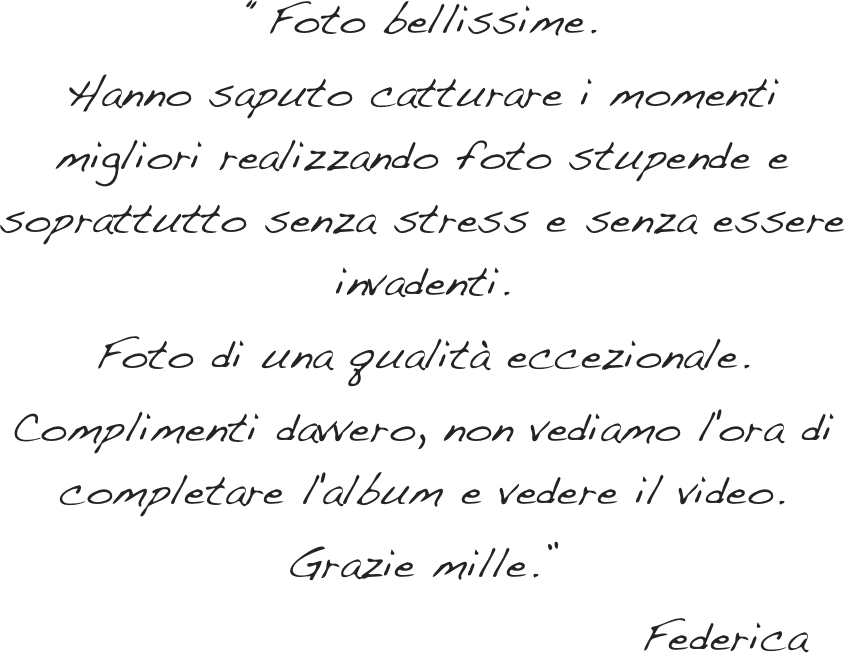 “Foto bellissime.&#10;Hanno saputo catturare i momenti migliori realizzando foto stupende e soprattutto senza stress e senza essere invadenti.&#10;Foto di una qualità eccezionale.&#10;Complimenti davvero, non vediamo l'ora di completare l'album e vedere il video.&#10;Grazie mille.”&#10;                                  Federica