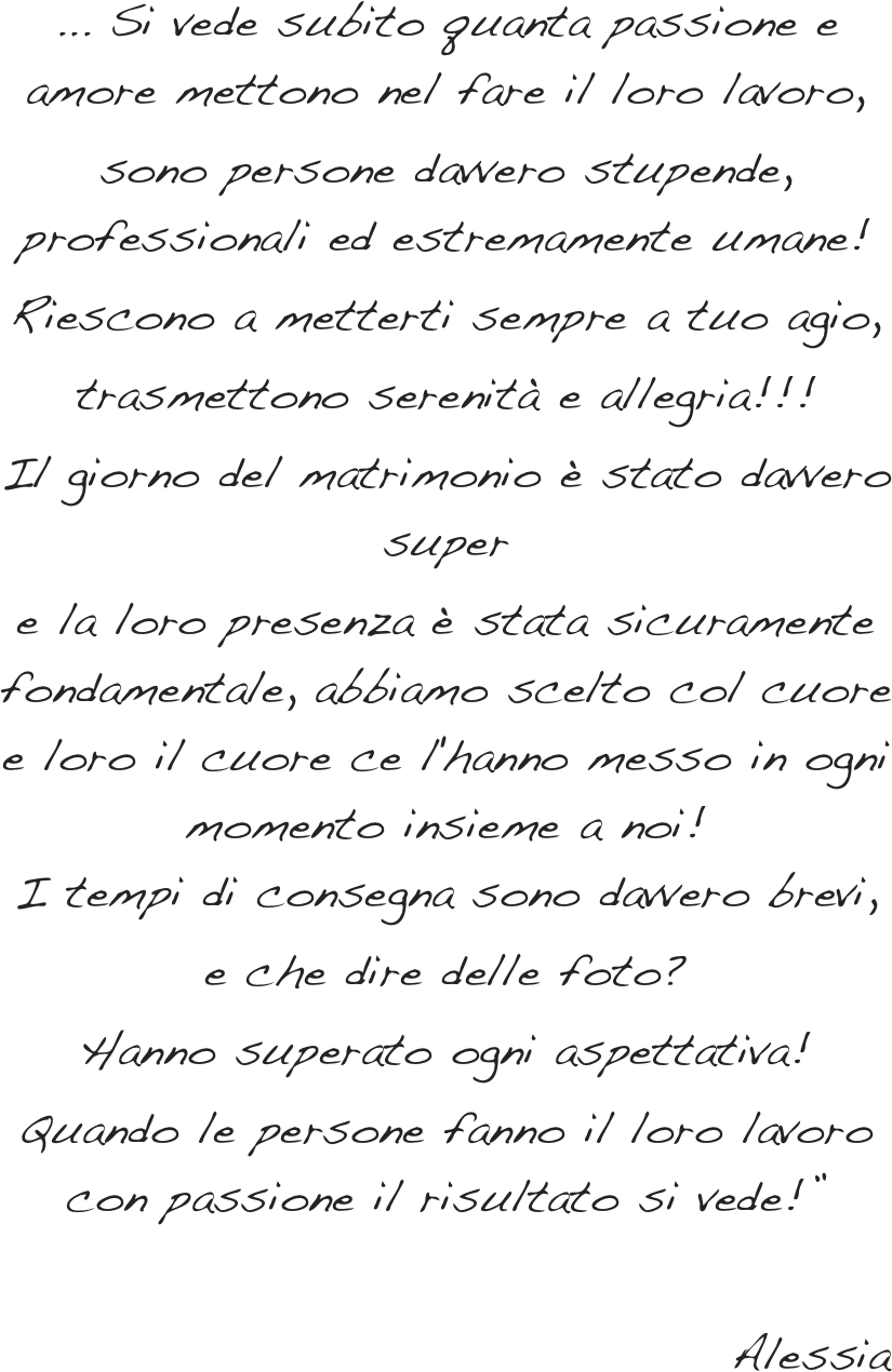 ... Si vede subito quanta passione e amore mettono nel fare il loro lavoro, &#10;sono persone davvero stupende, professionali ed estremamente umane!&#10;Riescono a metterti sempre a tuo agio,&#10;trasmettono serenità e allegria!!!&#10;Il giorno del matrimonio è stato davvero super&#10;e la loro presenza è stata sicuramente fondamentale, abbiamo scelto col cuore e loro il cuore ce l'hanno messo in ogni momento insieme a noi!  I tempi di consegna sono davvero brevi,&#10;e che dire delle foto?&#10;Hanno superato ogni aspettativa!&#10;Quando le persone fanno il loro lavoro con passione il risultato si vede!”&#10;&#10;                                      Alessia